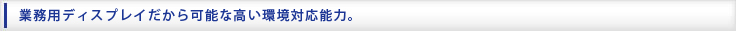 業務用ディスプレイだから可能な高い環境対応能力。